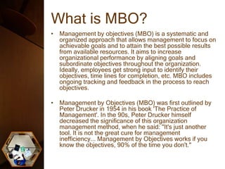 What is MBO?
• Management by objectives (MBO) is a systematic and
organized approach that allows management to focus on
achievable goals and to attain the best possible results
from available resources. It aims to increase
organizational performance by aligning goals and
subordinate objectives throughout the organization.
Ideally, employees get strong input to identify their
objectives, time lines for completion, etc. MBO includes
ongoing tracking and feedback in the process to reach
objectives.
• Management by Objectives (MBO) was first outlined by
Peter Drucker in 1954 in his book 'The Practice of
Management'. In the 90s, Peter Drucker himself
decreased the significance of this organization
management method, when he said: "It's just another
tool. It is not the great cure for management
inefficiency... Management by Objectives works if you
know the objectives, 90% of the time you don't."
 