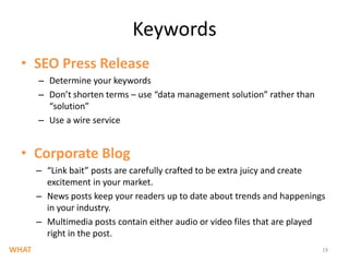 KeywordsSEO Press ReleaseDetermine your keywords Don’t shorten terms – use “data management solution” rather than “solution”Use a wire serviceCorporate Blog“Link bait” posts are carefully crafted to be extra juicy and create excitement in your market. News posts keep your readers up to date about trends and happenings in your industry.  Multimedia posts contain either audio or video files that are played right in the post. 19WHAT