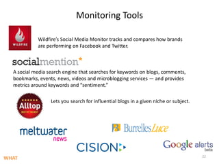 Monitoring ToolsWildfire’s Social Media Monitor tracks and compares how brands are performing on Facebook and Twitter.A social media search engine that searches for keywords on blogs, comments, bookmarks, events, news, videos and microblogging services — and provides metrics around keywords and “sentiment.”Lets you search for influential blogs in a given niche or subject.22WHAT