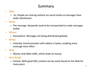SummaryWho: Us. People are sharing content via social media so messages have wider distributionWhat: The message. Keywords need to be incorporated to make messages visibleWhere:Everywhere. Messages are being distributed globallyWhen:Instantly. Communication with editors is faster, enabling more coverage more oftenWhy:Money. And Web traffic, which leads to moneyHow (long):Forever. With good SEO, content can be easily found on the Web for many years33