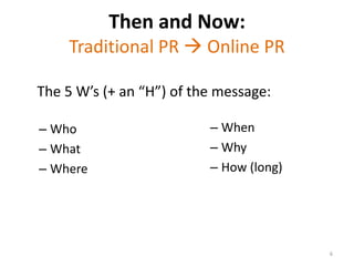 Then and Now: Traditional PR  Online PRThe 5 W’s (+ an “H”) of the message:When Why How (long)WhoWhatWhere 6