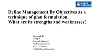 Define Management By Objectives as a
technique of plan formulation.
What are its strengths and weaknesses?
Presented By:
Group B
Sangita Raj Ghatani
Krishna Kumar Yadav
MPH 2nd Semester
Nobel College, Sinamangal
 