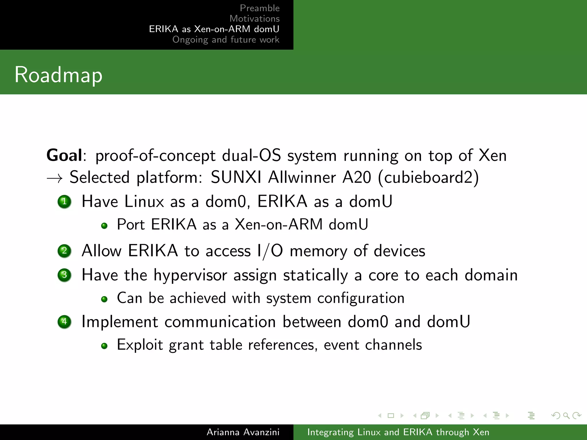 Preamble 
Motivations 
ERIKA as Xen-on-ARM domU 
Ongoing and future work 
Existing solution: cons 
Limited support to isolation 
Access to shared memory is implemented with mutual 
exclusion mechanisms... 
... but a malfunctioning general-purpose OS could overwrite 
the memory area assigned to the safety-critical OS 
Conversely, a failure in the real-time OS could pollute the 
memory area assigned to the non-safety-critical OS 
Arianna Avanzini Integrating Linux and ERIKA through Xen 
 