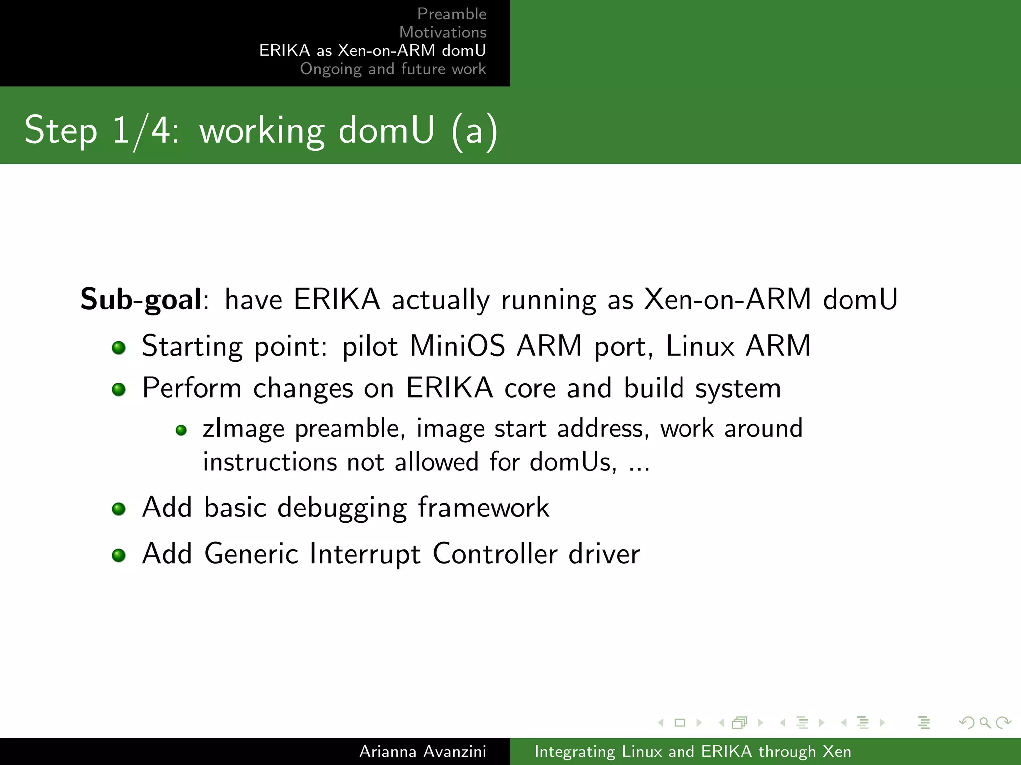 Preamble 
Motivations 
ERIKA as Xen-on-ARM domU 
Ongoing and future work 
Introducing Xen 
Main idea: use the Xen hypervisor to guarantee isolation 
The hypervisor guarantees protected access to memory 
Further ideas: 
avoid temporal interference even if OSes run on virtual CPUs 
exploit mechanisms provided by Xen to implement 
communication 
Arianna Avanzini Integrating Linux and ERIKA through Xen 
 