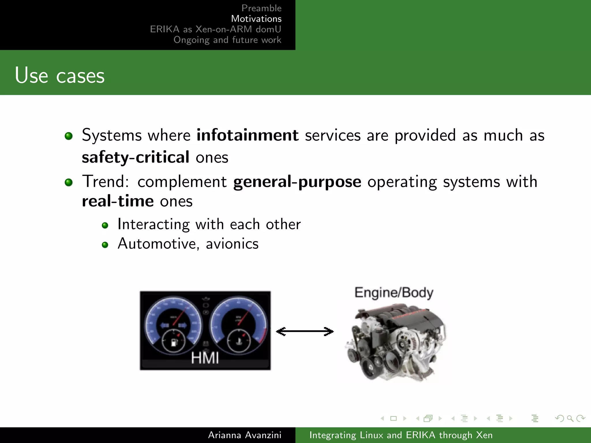 Preamble 
Motivations 
ERIKA as Xen-on-ARM domU 
Ongoing and future work 
Use cases 
Systems where infotainment services are provided as much as 
safety-critical ones 
Trend: complement general-purpose operating systems with 
real-time ones 
Interacting with each other 
Automotive, avionics 
Arianna Avanzini Integrating Linux and ERIKA through Xen 
 