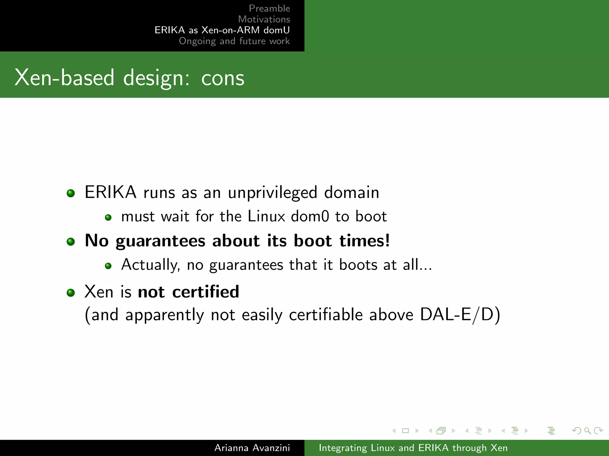 Preamble 
Motivations 
ERIKA as Xen-on-ARM domU 
Ongoing and future work 
Step 4/4: inter-domain communication protocol (a) 
The shared memory area is used as a container for a message 
The dom0 writes a command to be executed by the domU 
The command is a set of values: (pin number, pin value) 
The domU writes a return value for the operation as soon as 
it's completed 
Arianna Avanzini Integrating Linux and ERIKA through Xen 
 