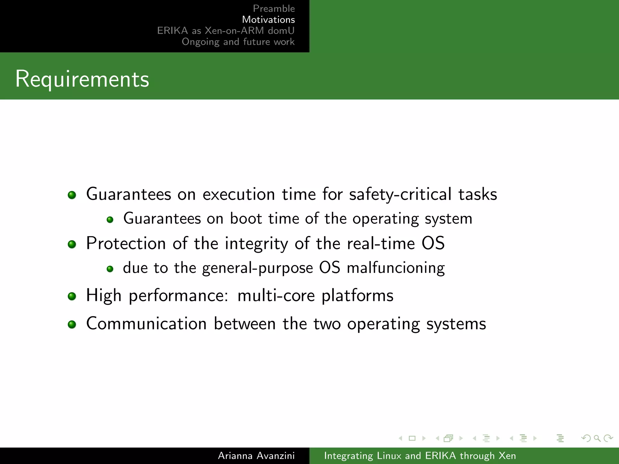 Preamble 
Motivations 
ERIKA as Xen-on-ARM domU 
Ongoing and future work 
Requirements 
Guarantees on execution time for safety-critical tasks 
Guarantees on boot time of the operating system 
Protection of the integrity of the real-time OS 
due to the general-purpose OS malfuncioning 
High performance: multi-core platforms 
Communication between the two operating systems 
Arianna Avanzini Integrating Linux and ERIKA through Xen 
 