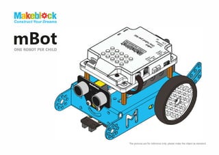 Makeb<lck
Construct Your Dreams
mBot
ONE ROBOT PER CHILD
"?'9-
:-,.; �,
gg <c;
gggg
ggg
.,�
<e,:
The pictures are for reference only,
please make the object as Standard.
 