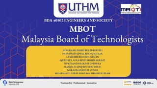 MBOT
Malaysia Board of Technologists
BDA 40502 ENGINEERS AND SOCIETY
MOHAMAD ZAHID BIN ZULKEFFLI
MUHAMAD AJMAL BIN MUKHTAR
AZ KHAIZURAN BIN AZMAN
QUROTUL AINA BINTI MOHD ARRAZI
H PRIYANTHA ERNEST PERERA
HAIQAL HAZIQ BIN NOR SHAM
NORAZILAH BINTI YUNUS
MUHAMMAD AZRIE SHAH BIN SHAHRULLIZAM
 
