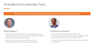 Strengthened Leadership Team
Martin Madden
• Former Vice President, Research & Development at
Johnson & Johnson for Interventional Vascular, Global
Surgery and Orthopedics Divisions
• Over 30 years of extensive experience in the
development of hundreds of medical projects
P. (Laxmin) Laxminarain
• Former Worldwide President of Codman
Neurosurgery (a Johnson & Johnson company), sold
to Integra Life science for over $1B in 2017
• 30 years’ experience of senior leadership in the USA
and globally
Enhanced the leadership of the Company with proven medical device experts
 