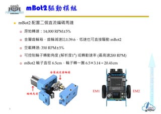 mBot2 配置二個直流編碼馬達
 原始轉速：14,000 RPM±5%
 金屬齒輪箱，齒輪減速比1:39.6，低速也可直接驅動 mBot2
 空載轉速: 350 RPM±5%
 可控制輪子轉動角度 (解析度1°) 或轉動速率 (最...