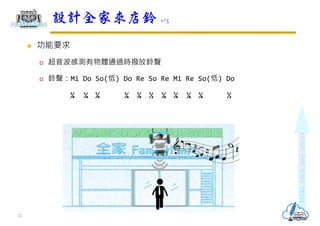  功能要求
 超音波感測有物體通過時撥放鈴聲
 鈴聲：Mi Do So(低) Do Re So Re Mi Re So(低) Do
¼ ¼ ¼ ¼ ¼ ½ ¼ ¼ ¼ ¼ ½
設計全家來店鈴 1/3
12
 