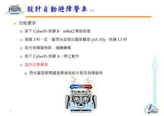  功能要求
 按下 CyberPi 按鍵 B，mBot2 開始前進
 每隔 3 秒，紅、藍閃光並發出警笛聲音 (A5, E5)，持續 1.5 秒
 前方有障礙物時，隨機轉彎
 按下 CyberPi 按鍵 A，停止動作
 設計注意事項
 閃光警笛期間還是要偵測前方是否有障礙物
設計自動避障警車 1/5
16
 