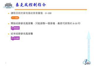  讀取目前的麥克風收音音量值，0~100
 開始收錄麥克風音聲，只能錄製⼀個音檔，最⻑可錄製約 8-10 秒
 結束收錄麥克風音聲
麥克風控制指令
3
 