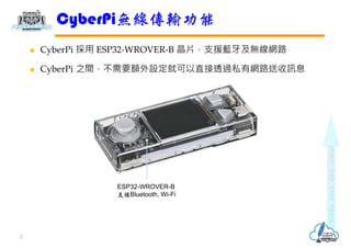  CyberPi 採用 ESP32-WROVER-B 晶片，支援藍牙及無線網路
 CyberPi 之間，不需要額外設定就可以直接透過私有網路送收訊息
CyberPi無線傳輸功能
2
ESP32-WROVER-B
支援Bluetooth, W...