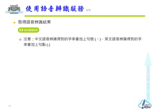  取得語音辨識結果
 注意：中文語音辨識得到的字串會加上句號 (。)，英文語音辨識得到的字
串會加上句點 (.)
使用語音辨識服務 2/2
14
 