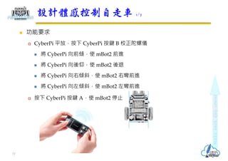  功能要求
 CyberPi 平放，按下 CyberPi 按鍵 B 校正陀螺儀
 將 CyberPi 向前傾，使 mBot2 前進
 將 CyberPi 向後仰，使 mBot2 後退
 將 CyberPi 向右傾斜，使 mBot2 右彎前進
 將 CyberPi 向左傾斜，使 mBot2 左彎前進
 按下 CyberPi 按鍵 A，使 mBot2 停止
設計體感控制自走車 1/7
11
 