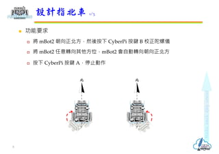  功能要求
 將 mBot2 朝向正北方，然後按下 CyberPi 按鍵 B 校正陀螺儀
 將 mBot2 任意轉向其他方位，mBot2 會自動轉向朝向正北方
 按下 CyberPi 按鍵 A，停止動作
設計指北車 1/3
北 北
8
 