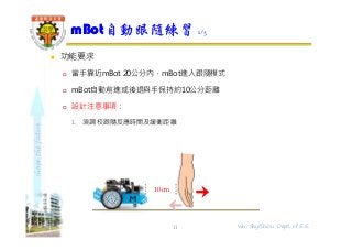 shapethefuture
 功能要求
 當手靠近mBot 20公分內，mBot進入跟隨模式
 mBot自動前進或後退與手保持約10公分距離
 設計注意事項：
1. 須調校跟隨反應時間及緩衝距離
mBot自動跟隨練習 1/3
11
10cm
Wu, ShyiShiou Dept. of E.E.
 