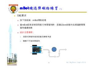shapethefuture
 功能要求
 按下按鈕後，mBot開始前進
 當mBot超音波偵測到前方有障礙物時，距離10cm自動向右繞道避開障
礙物繼續前進
 設計注意事項：
1. 須調校障礙物偵測距離及轉彎角度
2. 機體不可碰到障礙物
mBot繞過障礙物練習 1/3
14 Wu, ShyiShiou Dept. of E.E.
 