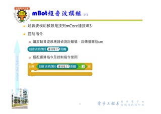 shapethefuture
 左邊為超音波的發射端 (標示T)，代表Transmitter (發射器)，用來
發射20KHz以上的超音波
 右邊則為超音波的接收端 (標示R)，代表Receiver (接收器)，接收反
射回來的超音波
 檢測範圍：3cm〜4m，最好30度角
mBot超音波模組
5 Wu, ShyiShiou Dept. of E.E.
 