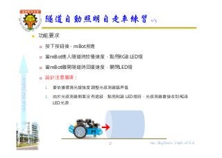 shapethefuture
 功能要求
 按下按鈕後，mBot前進
 當mBot進入隧道時放慢速度，點亮RGB LED燈
 當mBot離開隧道時回復速度，關閉LED燈
 設計注意事項：
1. 要依據環境光線強度調整光感測器臨界值
2. 由於光感測器側面沒有遮蔽，點亮RGB LED燈時，光感測器會接收到RGB
LED光源
隧道自動照明自走車練習 1/3
17 Wu, ShyiShiou Dept. of E.E.
 