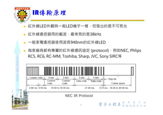shapethefuture
 紅外線LED外觀與⼀般LED幾乎⼀樣，但發出的是不可見光
 紅外線遙控器用的載波，最常見的是38kHz
 ⼀般家電遙控器使用波⻑940nm的紅外線LED
 每家廠商都有自訂的紅外線通訊協定 (protocol)，所以A廠牌的電視
遙控器是不能控制B廠牌的電視
IR傳輸原理
4 Wu, ShyiShiou Dept. of E.E.
NEC IR Protocol
 