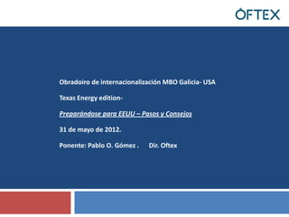 Obradoiro de internacionalización MBO Galicia- USA

Texas Energy edition-

Preparándose para EEUU – Pasos y Consejos

31 de mayo de 2012.

Ponente: Pablo O. Gómez .   Dir. Oftex
 