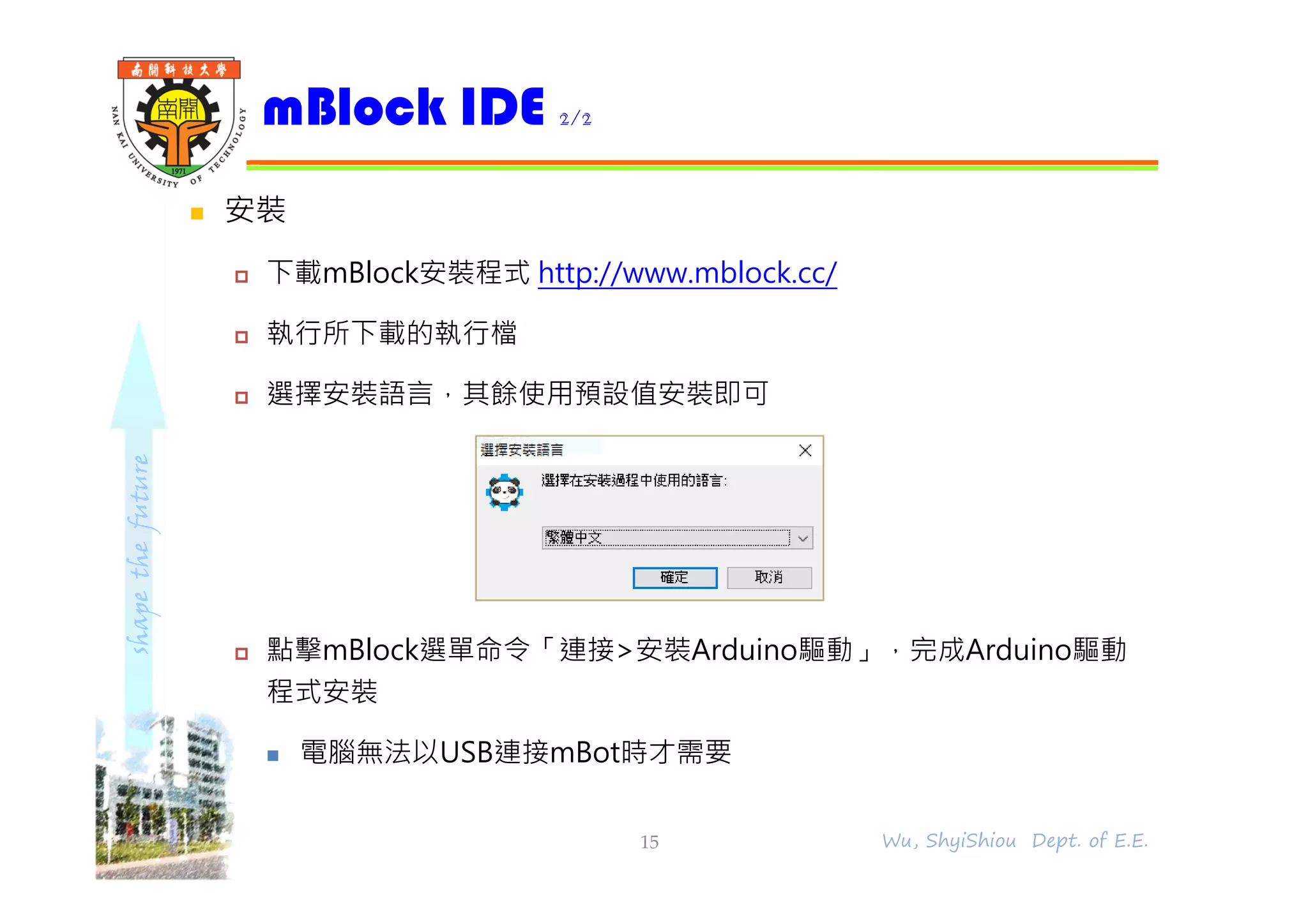 shapethefuture
 安裝
 下載mBlock安裝程式 http://www.mblock.cc/
 執行所下載的執行檔
 選擇安裝語言，其餘使用預設值安裝即可
 點擊mBlock選單命令「連接>安裝Arduino驅動」，完成Arduino驅動
程式安裝
 電腦無法以USB連接mBot時才需要
mBlock IDE 2/2
15 Wu, ShyiShiou Dept. of E.E.
 