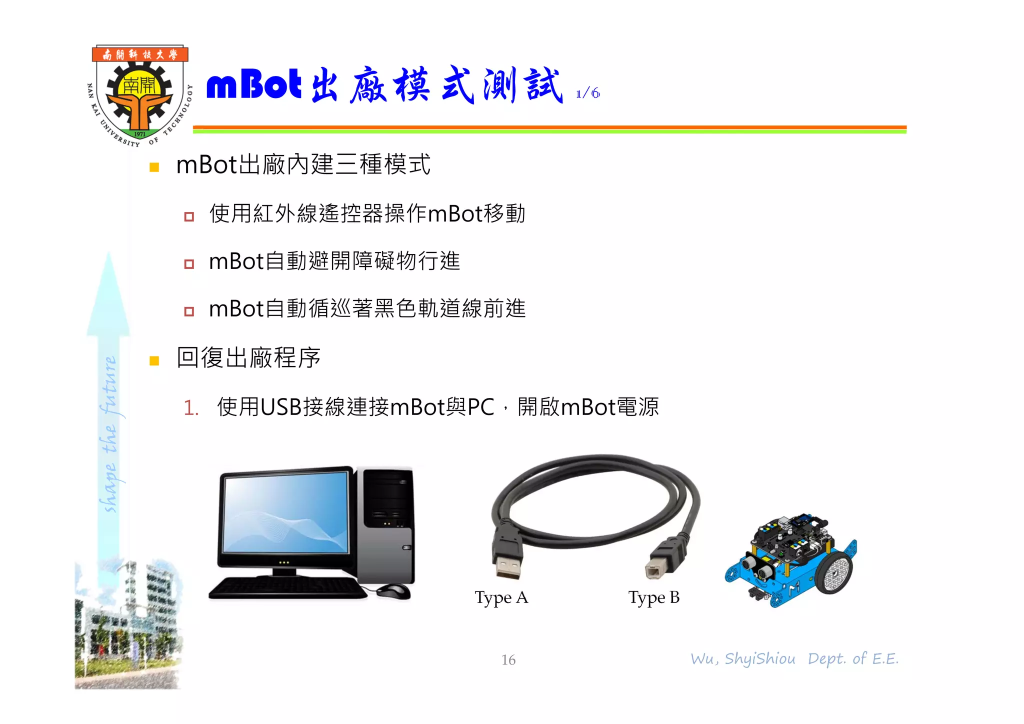 shapethefuture
 mBot出廠內建三種模式
 使用紅外線遙控器操作mBot移動
 mBot自動避開障礙物行進
 mBot自動循巡著黑色軌道線前進
 回復出廠程序
1. 使用USB接線連接mBot與PC，開啟mBot電源
mBot出廠模式測試 1/6
16 Wu, ShyiShiou Dept. of E.E.
Type A Type B
 