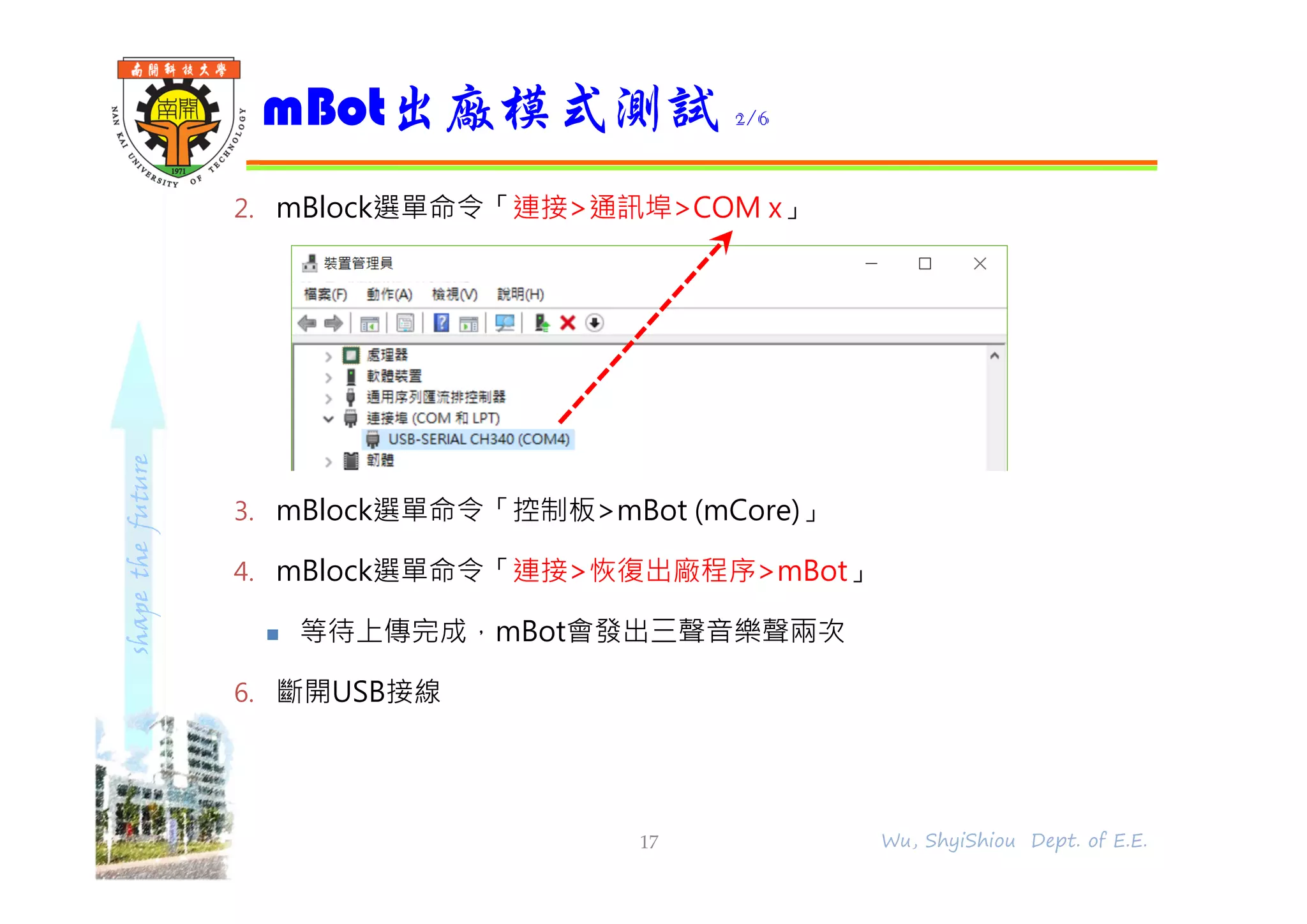shapethefuture
2. mBlock選單命令「連接>通訊埠>COM x」
3. mBlock選單命令「控制板>mBot (mCore)」
4. mBlock選單命令「連接>恢復出廠程序>mBot」
 等待上傳完成，mBot會發出三聲音樂聲兩次
6. 斷開USB接線
mBot出廠模式測試 2/6
17 Wu, ShyiShiou Dept. of E.E.
 