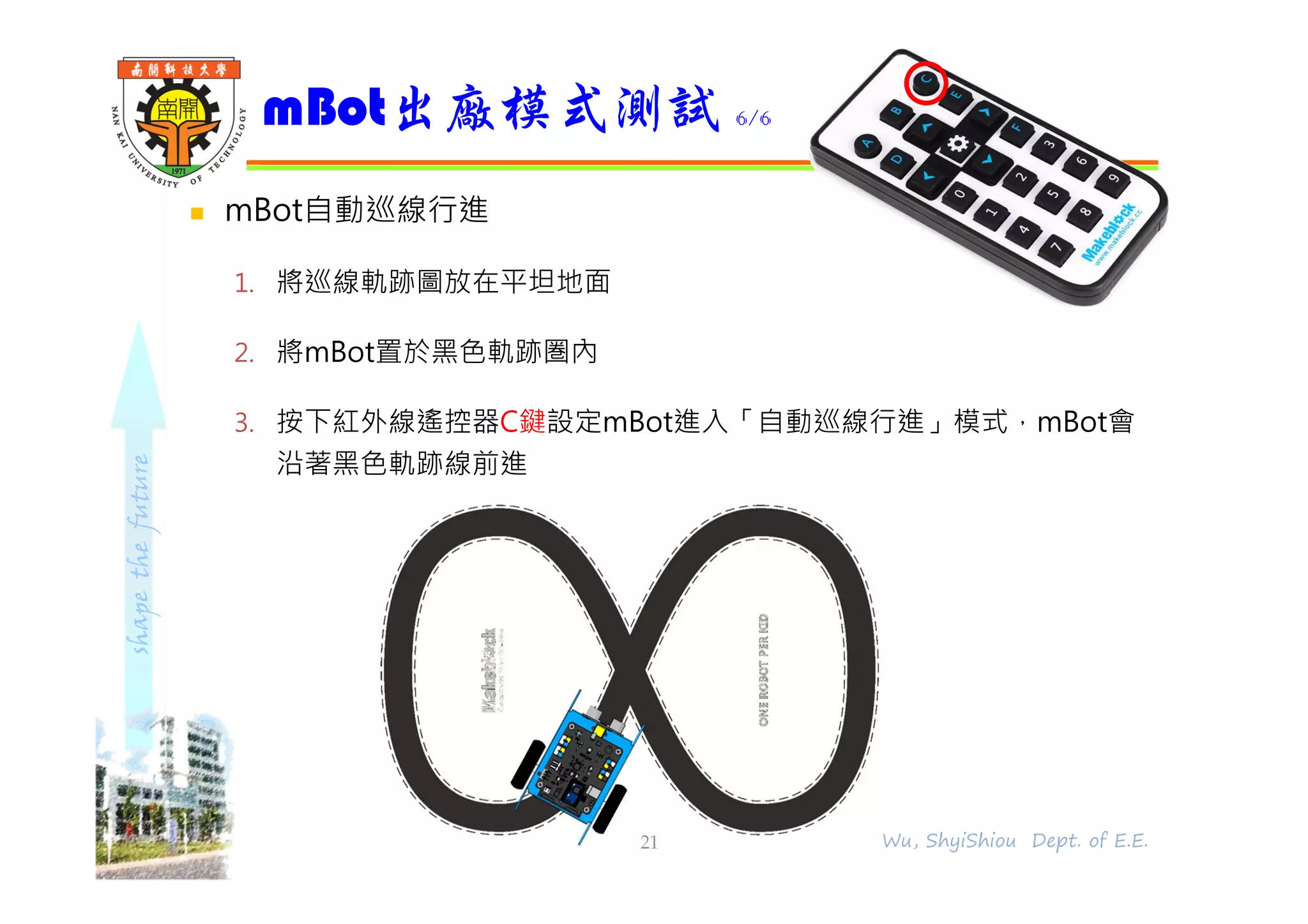 shapethefuture
 mBot自動巡線行進
1. 將巡線軌跡圖放在平坦地面
2. 將mBot置於黑色軌跡圏內
3. 按下紅外線遙控器C鍵設定mBot進入「自動巡線行進」模式，mBot會
沿著黑色軌跡線前進
mBot出廠模式測試 6/6
21 Wu, ShyiShiou Dept. of E.E.
 