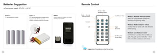 98
Batteries Suggestion
mCore's power supply: 3.7V DC — 6V DC
Option 1:
4 × AA batteries(Not included)
Option 2:
3.7V lithium battery(Not included) with a
standard 2-pin JST-PH connector.
Support on-board charge via USB cable.
Remote Control
Suggestion: Play mBots on the flat surface
1 2 3
4 5 6
7 8 9
0 F
ED
A B C
Mode 2: Wall
avoidance robot
Mode 1: Remote
manual control
Forward
Line follower robot
Right
Backward
Left
Set the speed
of the robot.
Mode 1: Remote manual control
Users can use buttons to control the
direction and speed of mBot.
Mode 2: Wall avoidance robot
A robot that can avoid walls and obstacles
while moving.
Mode 3: Line follower robot
Line follower is a robot that can follow a
path. The path can be visible like a black
line on a white surface (or vice-versa)
Notice:
CR2025 button cell battery for remote
control is not included .
 