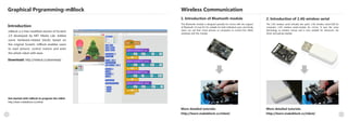 Wireless Communication
1110
Graphical Prgramming-mBlock
Introduction
2. Introduction of 2.4G wireless serial
mBlock is a free modified version of Scratch
2.0 developed by MIT Media Lab. Added
some hardware-related blocks based on
the original Scratch, mBlock enables users
to read sensors, control motors and even
the whole robot with ease.
Download: http://mblock.cc/download/
Get started with mBlock to program the mBot:
http://learn.makeblock.cc/mbot/
1. Introduction of Bluetooth module
More detailed tutorials:
http://learn.makeblock.cc/mbot/
The 2.4G wireless serial includes two parts: 2.4G wireless serial-USB for
computer; 2.4G wireless serial-module for mCore. It uses the same
technology as wireless mouse and is very suitable for classroom. No
driver and pairing needed.
More detailed tutorials:
http://learn.makeblock.cc/mbot/
This Bluetooth module is designed specially for mCore with the support
of Bluetooth 2.0 and 4.0. It's suitable for both individual users and family.
Users can use their smart phones or computers to control the mBots
wirelessly with this module.
 