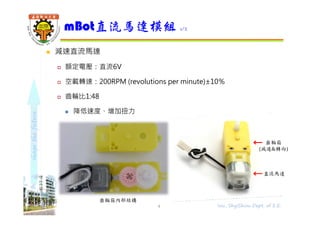 shapethefuture
直流馬達
齒輪箱
(減速&轉向)
 減速直流馬達
 額定電壓：直流6V
 空載轉速：200RPM (revolutions per minute)±10％
 齒輪比1:48
 降低速度、增加扭力
mBot直流馬達模組 1/2
4 Wu, ShyiShiou Dept. of E.E.
齒輪箱內部結構
 
