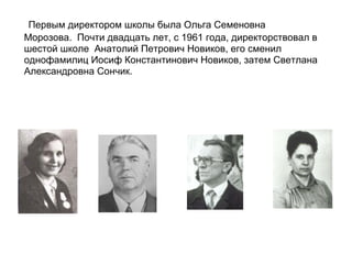 Первым директором школы была Ольга Семеновна
Морозова. Почти двадцать лет, с 1961 года, директорствовал в
шестой школе Анатолий Петрович Новиков, его сменил
однофамилиц Иосиф Константинович Новиков, затем Светлана
Александровна Сончик.
 