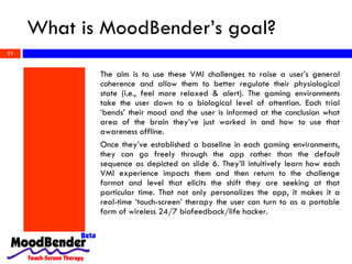 What is MoodBender’s goal? The aim is to use these VMI challenges to raise a user’s general coherence and allow them to better regulate their physiological state (i.e., feel more relaxed & alert). The gaming environments take the user down to a biological level of attention. Each trial ‘bends’ their mood and the user is informed at the conclusion what area of the brain they’ve just worked in and how to use that awareness offline.  Once they’ve established a baseline in each gaming environments, they can go freely through the app rather than the default sequence as depicted on slide 6. They’ll intuitively learn how each VMI experience impacts them and then return to the challenge format and level that elicits the shift they are seeking at that particular time. That not only personalizes the app, it makes it a real-time ‘touch-screen’ therapy the user can turn to as a portable form of wireless 24/7 biofeedback/life hacker.  