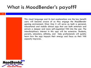 What is MoodBender’s payoff? This visual language and its text explanations are the key benefit users will become aware of as they engage the MoodBender gaming environment. Over time it will serve as both a personal, educational and mobile clinical app that can both entertain and entrain a deeper and more self-regulated VMI into the user. The interdisciplinary interest in this app will be extensive. Students, parents, educators, athletes, and  help professionals will quickly learn how the app impacts their energy and focus as their VMI capacity improves. 