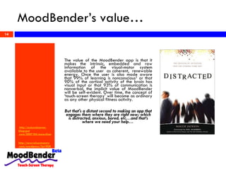 MoodBender’s value…   http:// autonolearner . blogspot .com/2007/04/more-than-99-of-our-learning-is.html http:// newvaluestreams .com/ wordpress /?p=908   The value of the MoodBender app is that it makes the intrinsic, embedded and raw information of the visual-motor system available to the user  as coherent,  renewable energy. Once the user is also made aware that 99% of learning is nonconscious 2  or that 90% of the cortical activity of the brain has visual input or that 93% of communication is nonverbal, the implicit value of MoodBender will be self-evident. Over time, the concept of ‘touch-screen therapy’ will become as ordinary as any other physical fitness activity.  But that's a distant second to making an app that engages them where they are right now; which is distracted, anxious, bored, etc…and that’s where we need your help…  