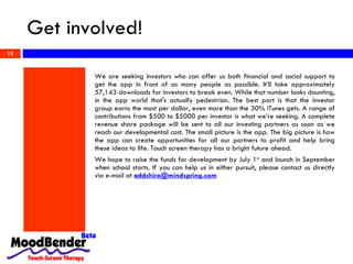 Get involved! We are seeking investors who can offer us both financial and social support to get the app in front of as many people as possible. It’ll take approximately 57,143 downloads for investors to break even. While that number looks daunting, in the app world that's actually pedestrian. The best part is that the investor group earns the most per dollar, even more than the 30% iTunes gets. A range of contributions from $500 to $5000 per investor is what we’re seeking. A complete revenue share package will be sent to all our investing partners as soon as we reach our developmental cost. The small picture is the app. The big picture is how the app can create opportunities for all our partners to profit and help bring these ideas to life. Touch screen therapy has a bright future ahead.  We hope to raise the funds for development by July 1 st  and launch in September when school starts. If you can help us in either pursuit, please contact us directly via e-mail at  [email_address] 