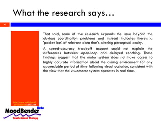 What the research says… http://www. ncbi . nlm . nih . gov / pubmed /12711584   That said, some of the research expands the issue beyond the obvious coordination problems and instead indicates there's a 'packet loss' of relevant data that's altering perceptual acuity.  A speed-accuracy tradeoff account could not explain the differences between open-loop and delayed reaching. Those findings suggest that the motor system does not have access to highly accurate information about the aiming environment for any appreciable period of time following visual occlusion, consistent with the view that the visuomotor system operates in real time.  
