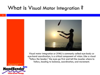 What is V isual Motor Integration  ? http:// cvcny .org/index. php ?s=2&b=11&p=17   Visual motor integration or (VMI) is commonly called eye-body or eye-hand coordination, is a critical component of vision. Like a visual &quot;follow the leader,&quot; the eyes go first and tell the muscles where to follow, leading to balance, coordination, and movement. 
