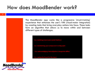 How does MoodBender work? The MoodBender app works like a progressive 'circuit-training' experience that enhances the user's VMI (visual-motor integration) by creating tasks that bring everyday actions into focus. These tasks form an algorithm that allows us to move within and between different types of challenges. 1. Encoding Eye & Hand Movements  (i.e. matching inner/outer social rhythms) 2. Dynamic visual discrimination  (i.e. maintaining your composure in a big spot) 3. Visual Motor Coupling  (i.e. acknowledging intersubjective viewpoints differ)   4. Psychosocial Defragmentation  (i.e. seeing the forest   for the trees) 