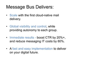 Message Bus Delivers:
• Scale with the first cloud-native mail
delivery.
• Global visibility and control, while
providing autonomy to each group.
• Immediate results - boost CTR by 20%+,
and reduce messaging IT costs by 80%.
• A fast and easy implementation to deliver
on your digital future.
 