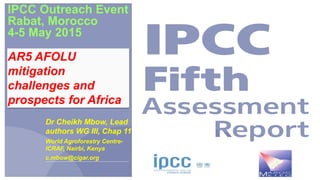 IPCC Outreach Event
Rabat, Morocco
4-5 May 2015
Dr Cheikh Mbow, Lead
authors WG III, Chap 11
World Agroforestry Centre-
ICRAF, Nairbi, Kenya
c.mbow@cigar.org
AR5 AFOLU
mitigation
challenges and
prospects for Africa
 
