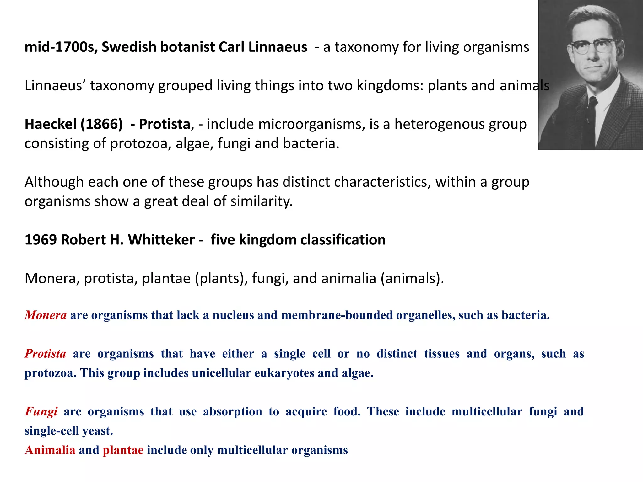 mid-1700s, Swedish botanist Carl Linnaeus - a taxonomy for living organisms
Linnaeus’ taxonomy grouped living things into two kingdoms: plants and animals
Haeckel (1866) - Protista, - include microorganisms, is a heterogenous group
consisting of protozoa, algae, fungi and bacteria.
Although each one of these groups has distinct characteristics, within a group
organisms show a great deal of similarity.
1969 Robert H. Whitteker - five kingdom classification
Monera, protista, plantae (plants), fungi, and animalia (animals).
Monera are organisms that lack a nucleus and membrane-bounded organelles, such as bacteria.
Protista are organisms that have either a single cell or no distinct tissues and organs, such as
protozoa. This group includes unicellular eukaryotes and algae.
Fungi are organisms that use absorption to acquire food. These include multicellular fungi and
single-cell yeast.
Animalia and plantae include only multicellular organisms
 