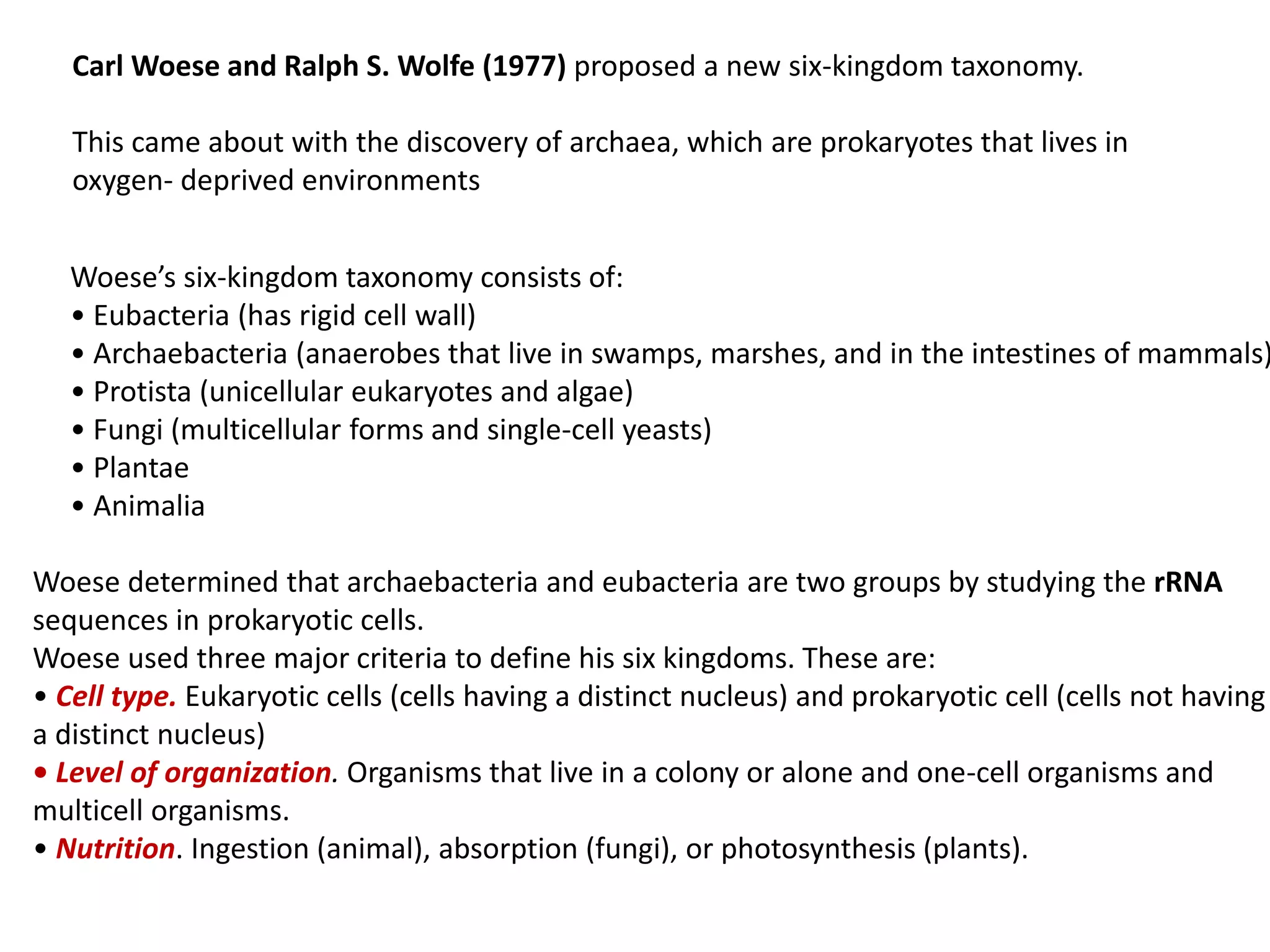 Carl Woese and Ralph S. Wolfe (1977) proposed a new six-kingdom taxonomy.
This came about with the discovery of archaea, which are prokaryotes that lives in
oxygen- deprived environments
Woese’s six-kingdom taxonomy consists of:
• Eubacteria (has rigid cell wall)
• Archaebacteria (anaerobes that live in swamps, marshes, and in the intestines of mammals)
• Protista (unicellular eukaryotes and algae)
• Fungi (multicellular forms and single-cell yeasts)
• Plantae
• Animalia
Woese determined that archaebacteria and eubacteria are two groups by studying the rRNA
sequences in prokaryotic cells.
Woese used three major criteria to define his six kingdoms. These are:
• Cell type. Eukaryotic cells (cells having a distinct nucleus) and prokaryotic cell (cells not having
a distinct nucleus)
• Level of organization. Organisms that live in a colony or alone and one-cell organisms and
multicell organisms.
• Nutrition. Ingestion (animal), absorption (fungi), or photosynthesis (plants).
 