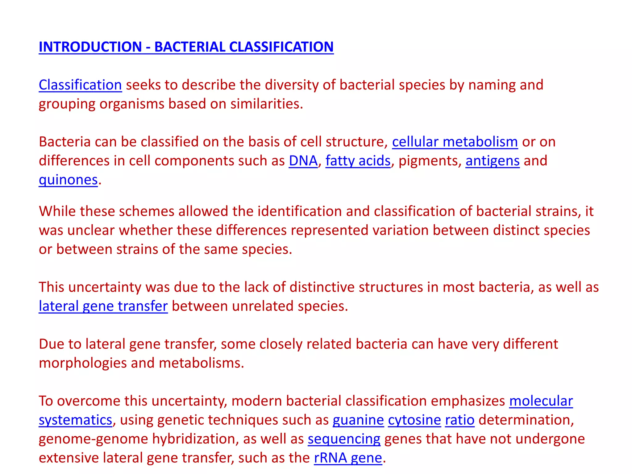 INTRODUCTION - BACTERIAL CLASSIFICATION
Classification seeks to describe the diversity of bacterial species by naming and
grouping organisms based on similarities.
Bacteria can be classified on the basis of cell structure, cellular metabolism or on
differences in cell components such as DNA, fatty acids, pigments, antigens and
quinones.
While these schemes allowed the identification and classification of bacterial strains, it
was unclear whether these differences represented variation between distinct species
or between strains of the same species.
This uncertainty was due to the lack of distinctive structures in most bacteria, as well as
lateral gene transfer between unrelated species.
Due to lateral gene transfer, some closely related bacteria can have very different
morphologies and metabolisms.
To overcome this uncertainty, modern bacterial classification emphasizes molecular
systematics, using genetic techniques such as guanine cytosine ratio determination,
genome-genome hybridization, as well as sequencing genes that have not undergone
extensive lateral gene transfer, such as the rRNA gene.
 