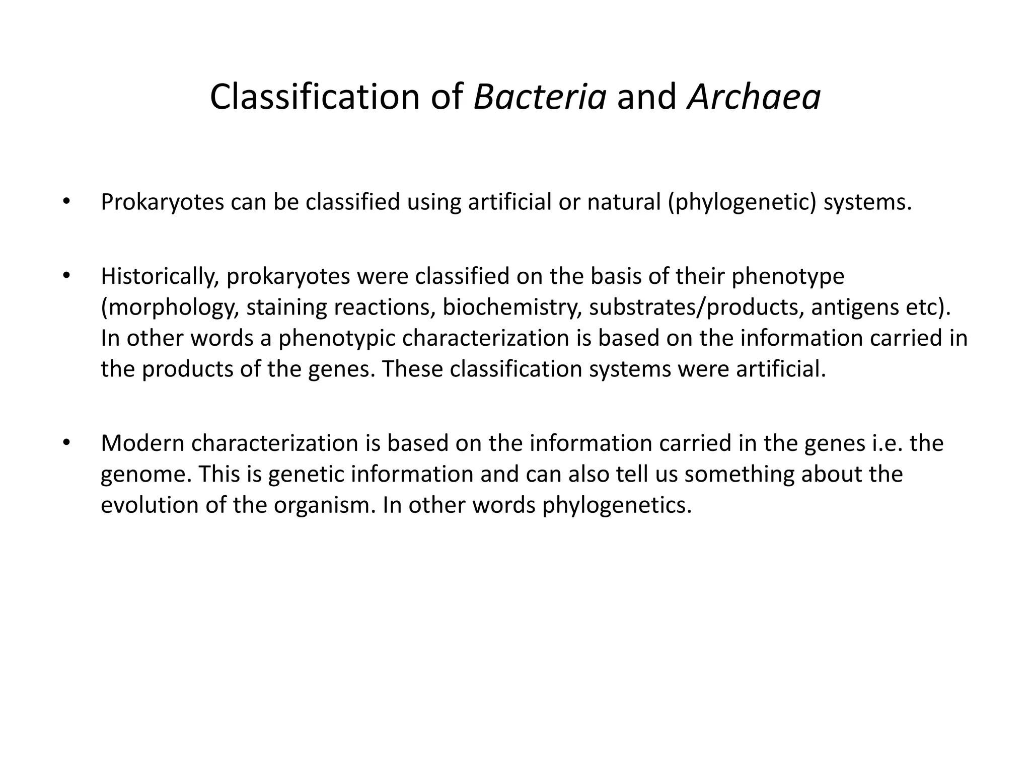Classification of Bacteria and Archaea
• Prokaryotes can be classified using artificial or natural (phylogenetic) systems.
• Historically, prokaryotes were classified on the basis of their phenotype
(morphology, staining reactions, biochemistry, substrates/products, antigens etc).
In other words a phenotypic characterization is based on the information carried in
the products of the genes. These classification systems were artificial.
• Modern characterization is based on the information carried in the genes i.e. the
genome. This is genetic information and can also tell us something about the
evolution of the organism. In other words phylogenetics.
 