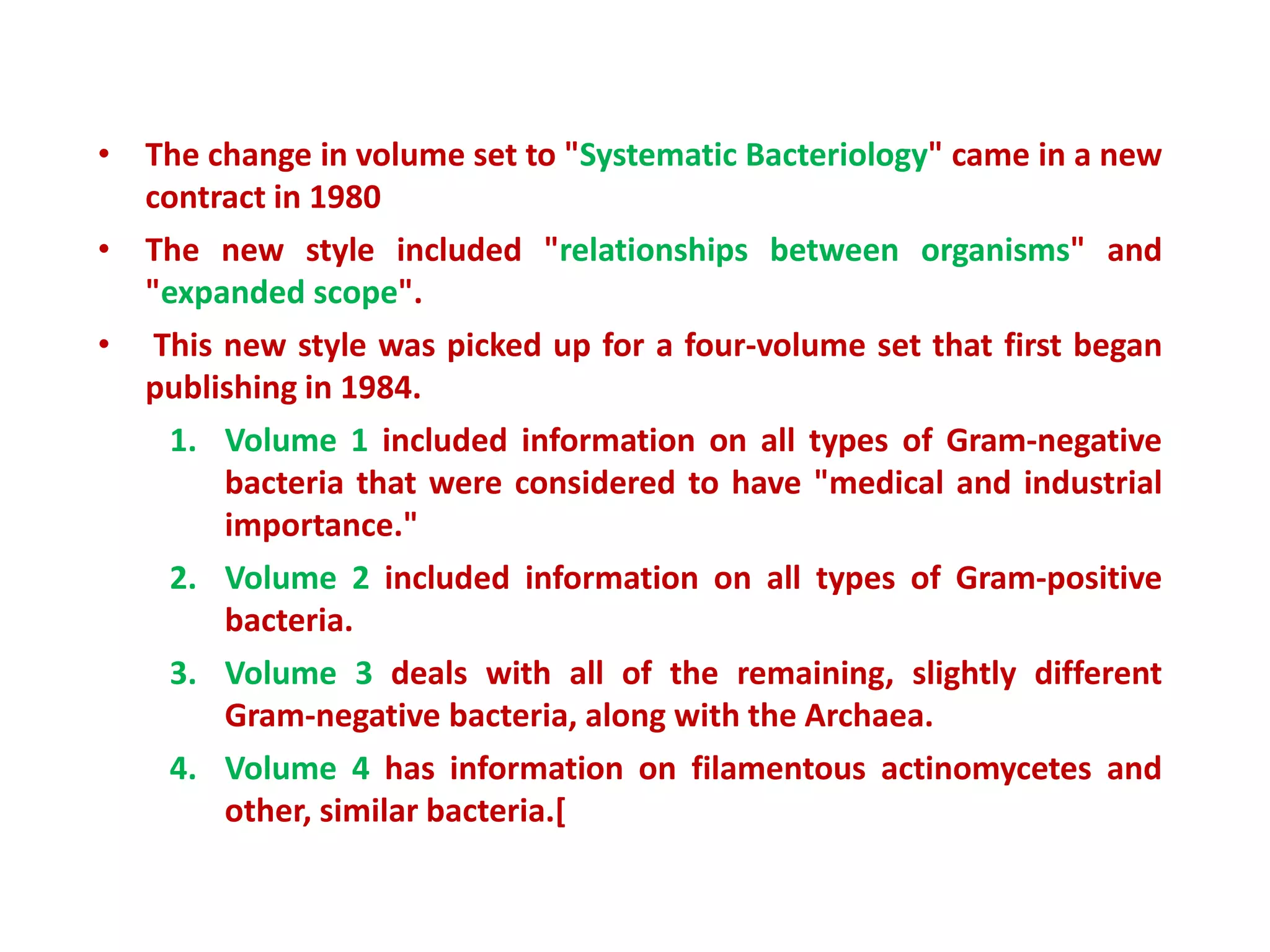 • The change in volume set to "Systematic Bacteriology" came in a new
contract in 1980
• The new style included "relationships between organisms" and
"expanded scope".
• This new style was picked up for a four-volume set that first began
publishing in 1984.
1. Volume 1 included information on all types of Gram-negative
bacteria that were considered to have "medical and industrial
importance."
2. Volume 2 included information on all types of Gram-positive
bacteria.
3. Volume 3 deals with all of the remaining, slightly different
Gram-negative bacteria, along with the Archaea.
4. Volume 4 has information on filamentous actinomycetes and
other, similar bacteria.[
 